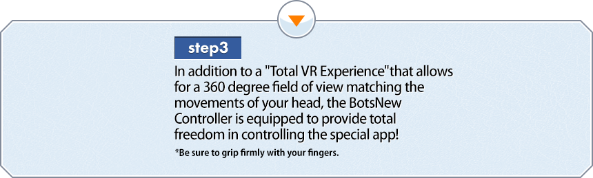 3step 頭の動きに合わせて、視界が360度動く「超VR体験」に加えて、ボッツニューコントローラーの装着で、専用アプリを自由自在に操作可能！